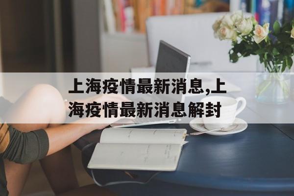 上海疫情最新消息,上海疫情最新消息解封 上海疫情最新消息,上海疫情最新消息解封