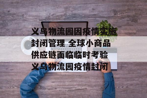 义乌物流园因疫情实施封闭管理 全球小商品供应链面临临时考验 义乌物流园疫情封闭